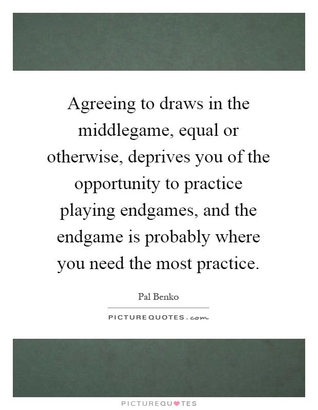Agreeing to draws in the middlegame, equal or otherwise, deprives you of the opportunity to practice playing endgames, and the endgame is probably where you need the most practice Picture Quote #1