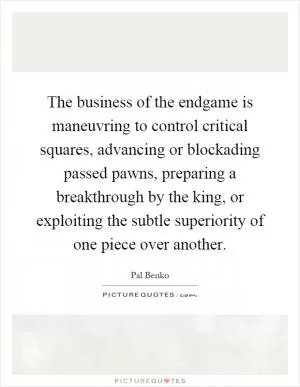 The business of the endgame is maneuvring to control critical squares, advancing or blockading passed pawns, preparing a breakthrough by the king, or exploiting the subtle superiority of one piece over another Picture Quote #1