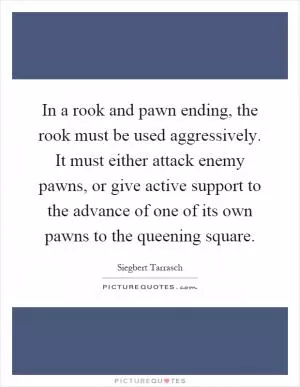 In a rook and pawn ending, the rook must be used aggressively. It must either attack enemy pawns, or give active support to the advance of one of its own pawns to the queening square Picture Quote #1