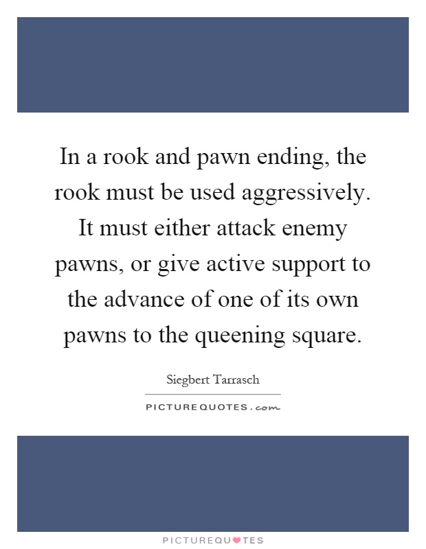 In a rook and pawn ending, the rook must be used aggressively. It must either attack enemy pawns, or give active support to the advance of one of its own pawns to the queening square Picture Quote #1