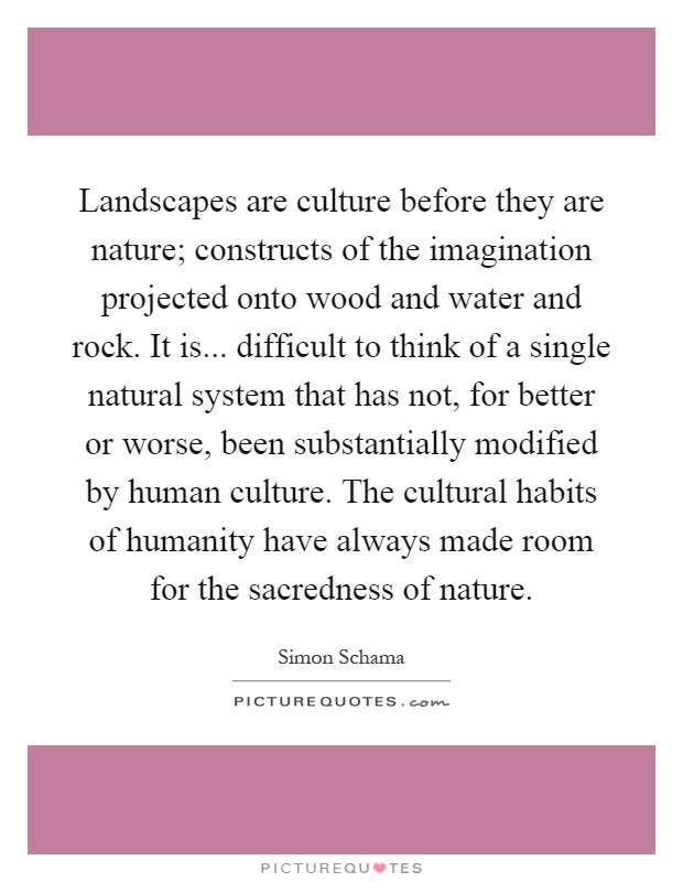 Landscapes are culture before they are nature; constructs of the imagination projected onto wood and water and rock. It is... difficult to think of a single natural system that has not, for better or worse, been substantially modified by human culture. The cultural habits of humanity have always made room for the sacredness of nature Picture Quote #1