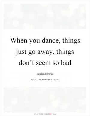 When you dance, things just go away, things don’t seem so bad Picture Quote #1