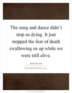 The song and dance didn’t stop us dying. It just stopped the fear of death swallowing us up while we were still alive Picture Quote #1