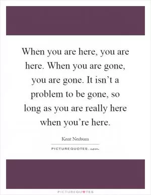 When you are here, you are here. When you are gone, you are gone. It isn’t a problem to be gone, so long as you are really here when you’re here Picture Quote #1