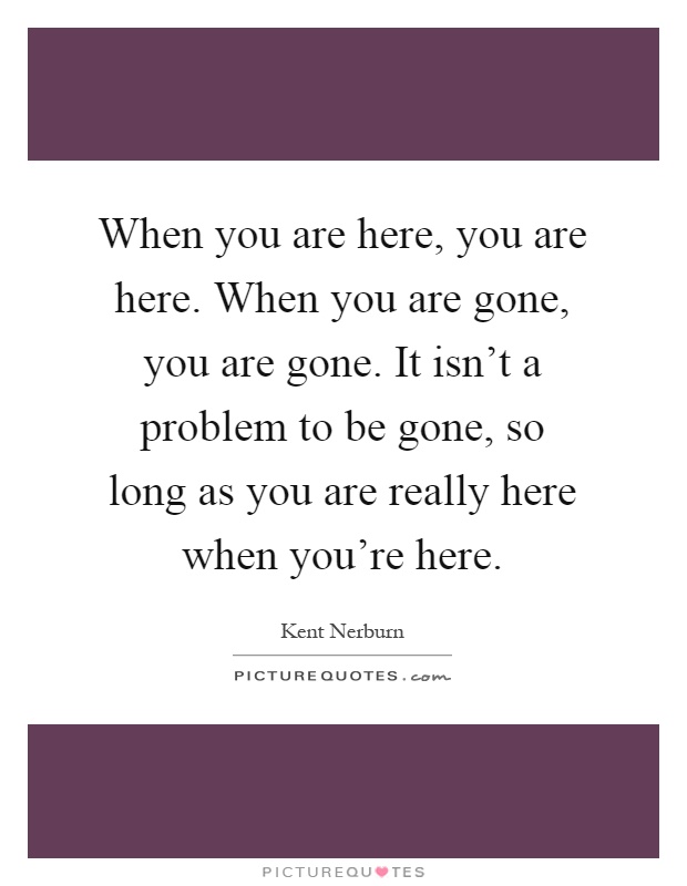 When you are here, you are here. When you are gone, you are gone. It isn't a problem to be gone, so long as you are really here when you're here Picture Quote #1