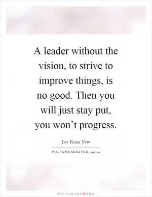 A leader without the vision, to strive to improve things, is no good. Then you will just stay put, you won’t progress Picture Quote #1