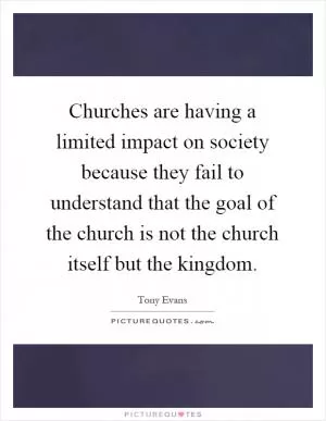 Churches are having a limited impact on society because they fail to understand that the goal of the church is not the church itself but the kingdom Picture Quote #1