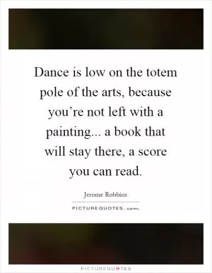 Dance is low on the totem pole of the arts, because you’re not left with a painting... a book that will stay there, a score you can read Picture Quote #1