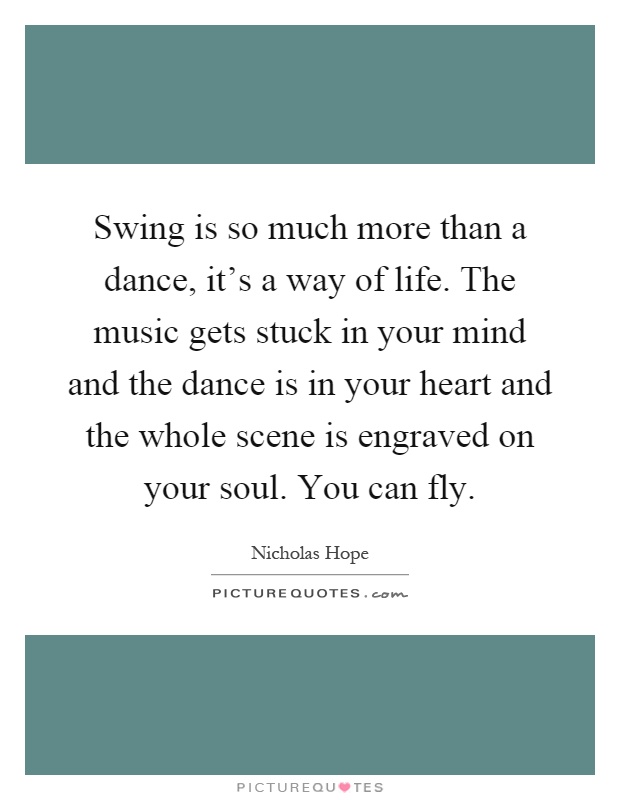 Swing is so much more than a dance, it's a way of life. The music gets stuck in your mind and the dance is in your heart and the whole scene is engraved on your soul. You can fly Picture Quote #1