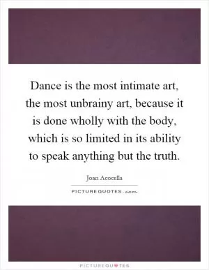 Dance is the most intimate art, the most unbrainy art, because it is done wholly with the body, which is so limited in its ability to speak anything but the truth Picture Quote #1