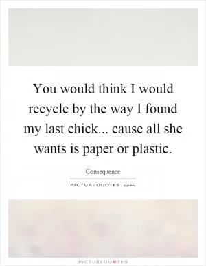 You would think I would recycle by the way I found my last chick... cause all she wants is paper or plastic Picture Quote #1
