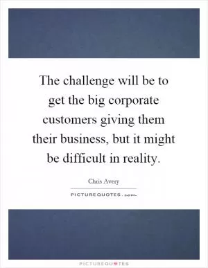The challenge will be to get the big corporate customers giving them their business, but it might be difficult in reality Picture Quote #1