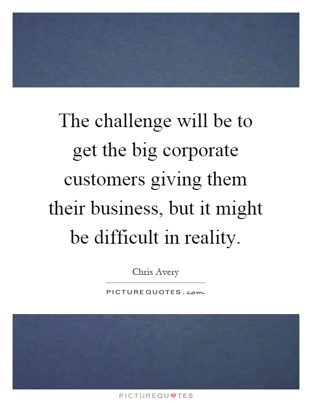 The challenge will be to get the big corporate customers giving them their business, but it might be difficult in reality Picture Quote #1