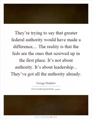 They’re trying to say that greater federal authority would have made a difference,... The reality is that the feds are the ones that screwed up in the first place. It’s not about authority. It’s about leadership... They’ve got all the authority already Picture Quote #1