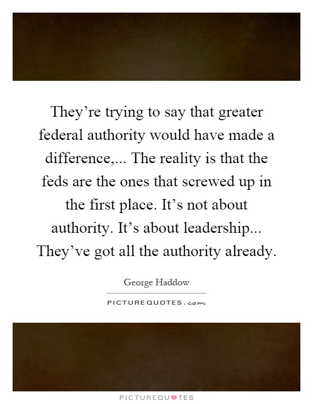 They're trying to say that greater federal authority would have made a difference,... The reality is that the feds are the ones that screwed up in the first place. It's not about authority. It's about leadership... They've got all the authority already Picture Quote #1