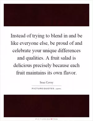 Instead of trying to blend in and be like everyone else, be proud of and celebrate your unique differences and qualities. A fruit salad is delicious precisely because each fruit maintains its own flavor Picture Quote #1