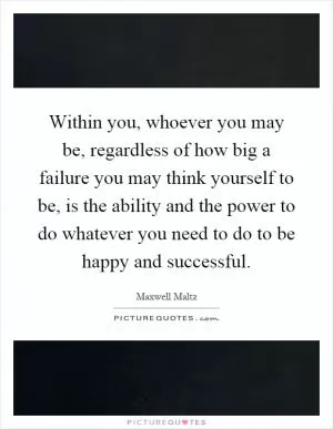 Within you, whoever you may be, regardless of how big a failure you may think yourself to be, is the ability and the power to do whatever you need to do to be happy and successful Picture Quote #1