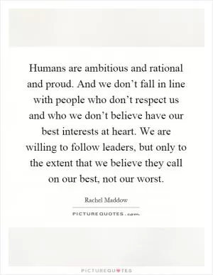 Humans are ambitious and rational and proud. And we don’t fall in line with people who don’t respect us and who we don’t believe have our best interests at heart. We are willing to follow leaders, but only to the extent that we believe they call on our best, not our worst Picture Quote #1