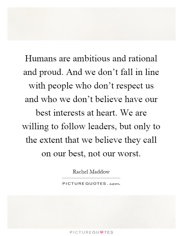 Humans are ambitious and rational and proud. And we don't fall in line with people who don't respect us and who we don't believe have our best interests at heart. We are willing to follow leaders, but only to the extent that we believe they call on our best, not our worst Picture Quote #1