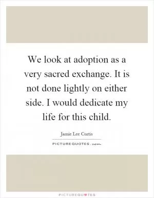 We look at adoption as a very sacred exchange. It is not done lightly on either side. I would dedicate my life for this child Picture Quote #1