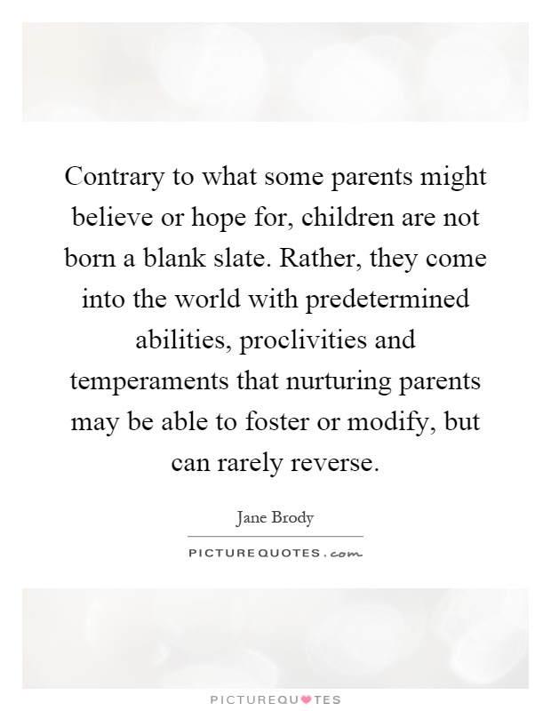 Contrary to what some parents might believe or hope for, children are not born a blank slate. Rather, they come into the world with predetermined abilities, proclivities and temperaments that nurturing parents may be able to foster or modify, but can rarely reverse Picture Quote #1