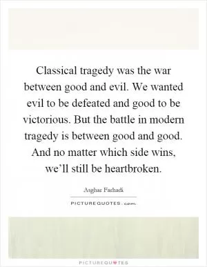 Classical tragedy was the war between good and evil. We wanted evil to be defeated and good to be victorious. But the battle in modern tragedy is between good and good. And no matter which side wins, we’ll still be heartbroken Picture Quote #1