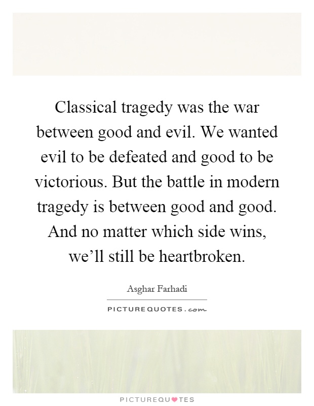 Classical tragedy was the war between good and evil. We wanted evil to be defeated and good to be victorious. But the battle in modern tragedy is between good and good. And no matter which side wins, we'll still be heartbroken Picture Quote #1