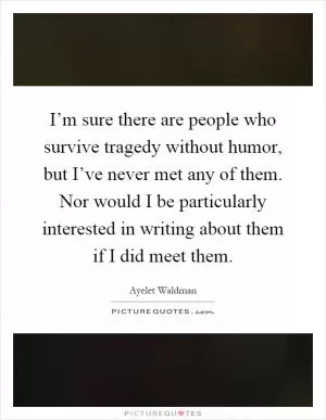 I’m sure there are people who survive tragedy without humor, but I’ve never met any of them. Nor would I be particularly interested in writing about them if I did meet them Picture Quote #1