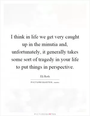I think in life we get very caught up in the minutia and, unfortunately, it generally takes some sort of tragedy in your life to put things in perspective Picture Quote #1