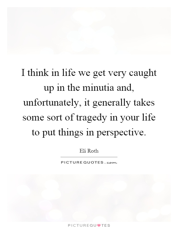 I think in life we get very caught up in the minutia and, unfortunately, it generally takes some sort of tragedy in your life to put things in perspective Picture Quote #1