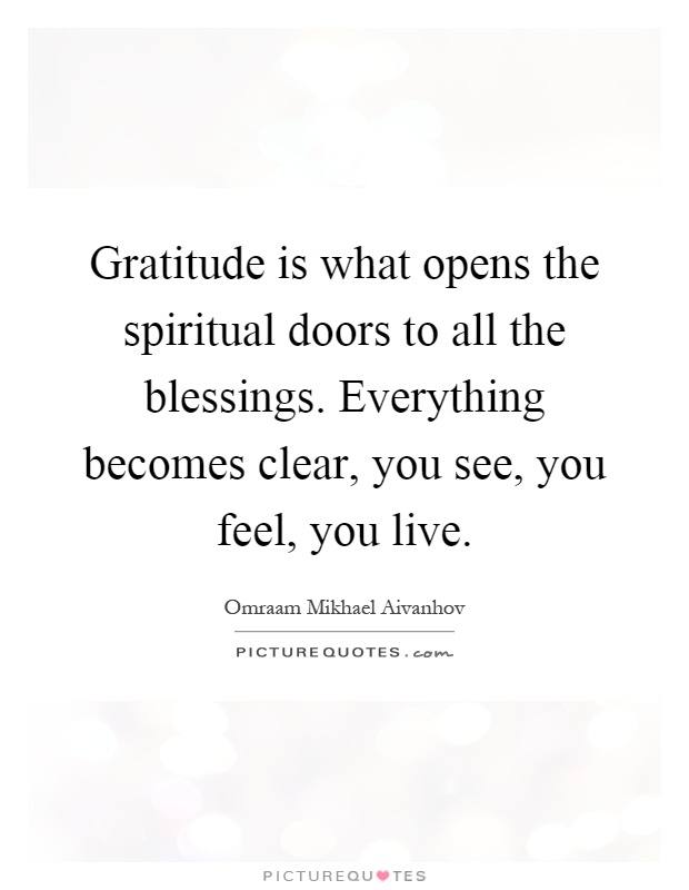 Gratitude is what opens the spiritual doors to all the blessings. Everything becomes clear, you see, you feel, you live Picture Quote #1