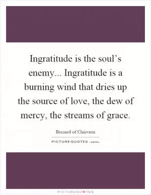 Ingratitude is the soul’s enemy... Ingratitude is a burning wind that dries up the source of love, the dew of mercy, the streams of grace Picture Quote #1