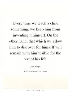 Every time we teach a child something, we keep him from inventing it himself. On the other hand, that which we allow him to discover for himself will remain with him visible for the rest of his life Picture Quote #1