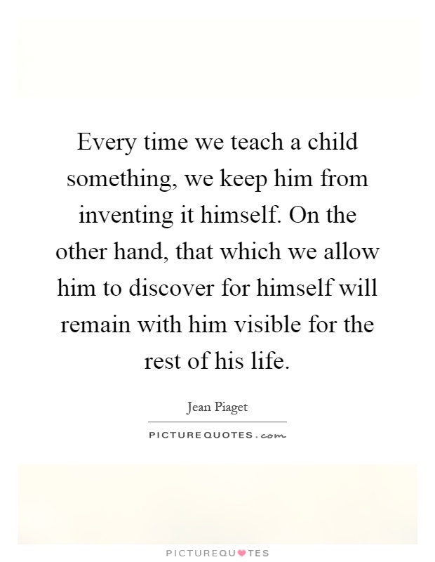 Every time we teach a child something, we keep him from inventing it himself. On the other hand, that which we allow him to discover for himself will remain with him visible for the rest of his life Picture Quote #1