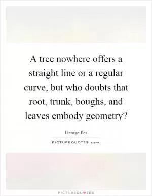 A tree nowhere offers a straight line or a regular curve, but who doubts that root, trunk, boughs, and leaves embody geometry? Picture Quote #1
