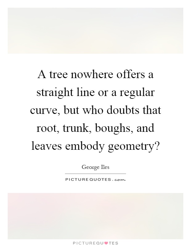 A tree nowhere offers a straight line or a regular curve, but who doubts that root, trunk, boughs, and leaves embody geometry? Picture Quote #1