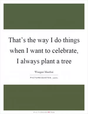 That’s the way I do things when I want to celebrate, I always plant a tree Picture Quote #1