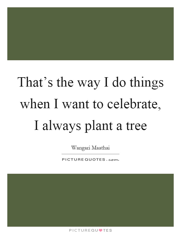 That's the way I do things when I want to celebrate, I always plant a tree Picture Quote #1
