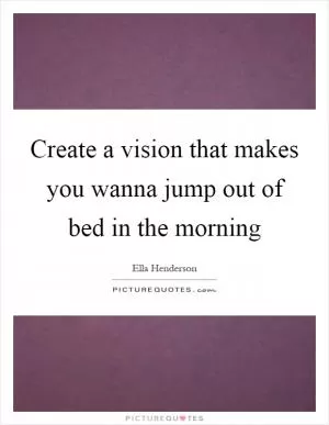 Create a vision that makes you wanna jump out of bed in the morning Picture Quote #1