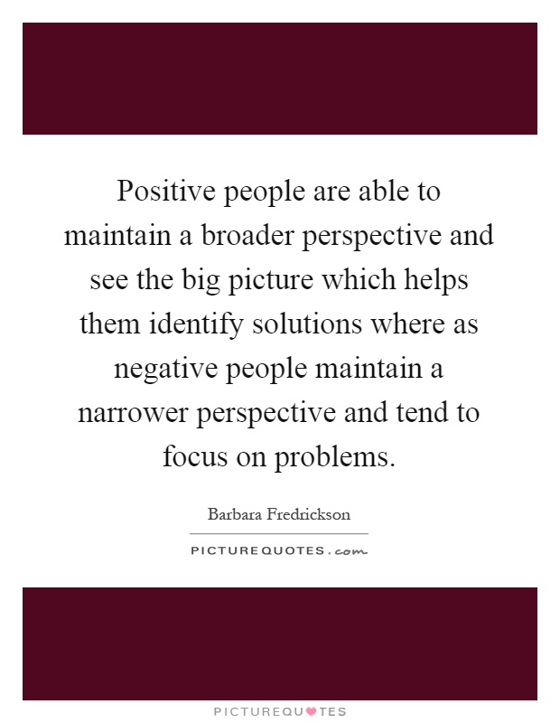 Positive people are able to maintain a broader perspective and see the big picture which helps them identify solutions where as negative people maintain a narrower perspective and tend to focus on problems Picture Quote #1