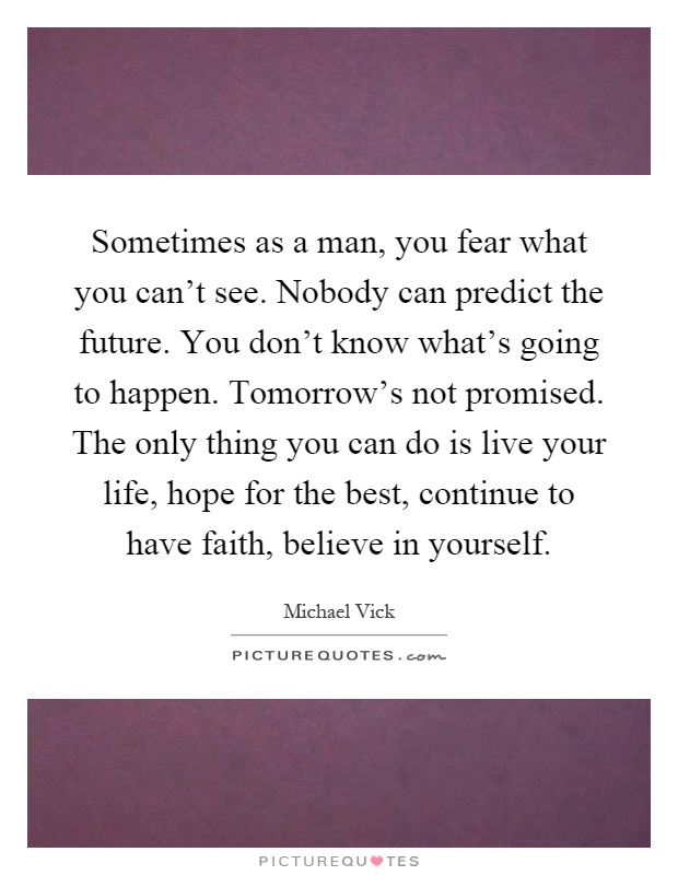 Sometimes as a man, you fear what you can't see. Nobody can predict the future. You don't know what's going to happen. Tomorrow's not promised. The only thing you can do is live your life, hope for the best, continue to have faith, believe in yourself Picture Quote #1