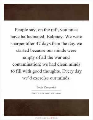 People say, on the raft, you must have hallucinated. Baloney. We were sharper after 47 days than the day we started because our minds were empty of all the war and contamination; we had clean minds to fill with good thoughts. Every day we’d exercise our minds Picture Quote #1