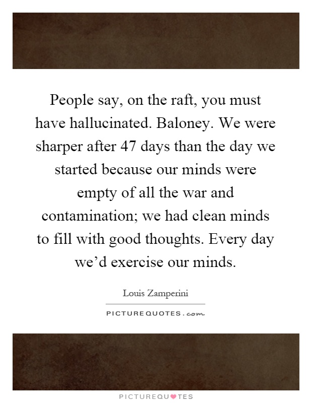People say, on the raft, you must have hallucinated. Baloney. We were sharper after 47 days than the day we started because our minds were empty of all the war and contamination; we had clean minds to fill with good thoughts. Every day we'd exercise our minds Picture Quote #1
