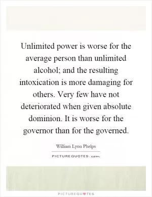 Unlimited power is worse for the average person than unlimited alcohol; and the resulting intoxication is more damaging for others. Very few have not deteriorated when given absolute dominion. It is worse for the governor than for the governed Picture Quote #1