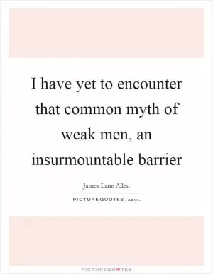 I have yet to encounter that common myth of weak men, an insurmountable barrier Picture Quote #1
