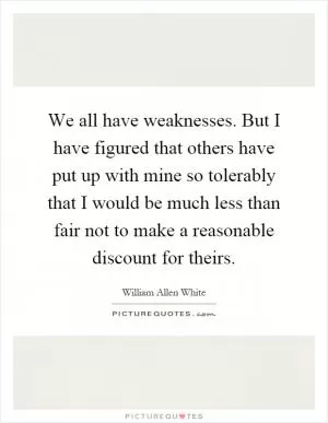 We all have weaknesses. But I have figured that others have put up with mine so tolerably that I would be much less than fair not to make a reasonable discount for theirs Picture Quote #1