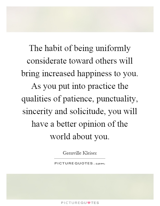 The habit of being uniformly considerate toward others will bring increased happiness to you. As you put into practice the qualities of patience, punctuality, sincerity and solicitude, you will have a better opinion of the world about you Picture Quote #1