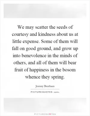 We may scatter the seeds of courtesy and kindness about us at little expense. Some of them will fall on good ground, and grow up into benevolence in the minds of others, and all of them will bear fruit of happiness in the bosom whence they spring Picture Quote #1