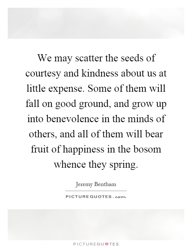 We may scatter the seeds of courtesy and kindness about us at little expense. Some of them will fall on good ground, and grow up into benevolence in the minds of others, and all of them will bear fruit of happiness in the bosom whence they spring Picture Quote #1