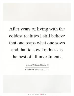 After years of living with the coldest realities I still believe that one reaps what one sows and that to sow kindness is the best of all investments Picture Quote #1